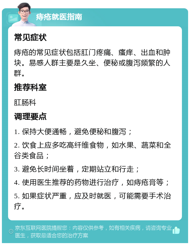 痔疮就医指南 常见症状 痔疮的常见症状包括肛门疼痛、瘙痒、出血和肿块。易感人群主要是久坐、便秘或腹泻频繁的人群。 推荐科室 肛肠科 调理要点 1. 保持大便通畅，避免便秘和腹泻； 2. 饮食上应多吃高纤维食物，如水果、蔬菜和全谷类食品； 3. 避免长时间坐着，定期站立和行走； 4. 使用医生推荐的药物进行治疗，如痔疮膏等； 5. 如果症状严重，应及时就医，可能需要手术治疗。