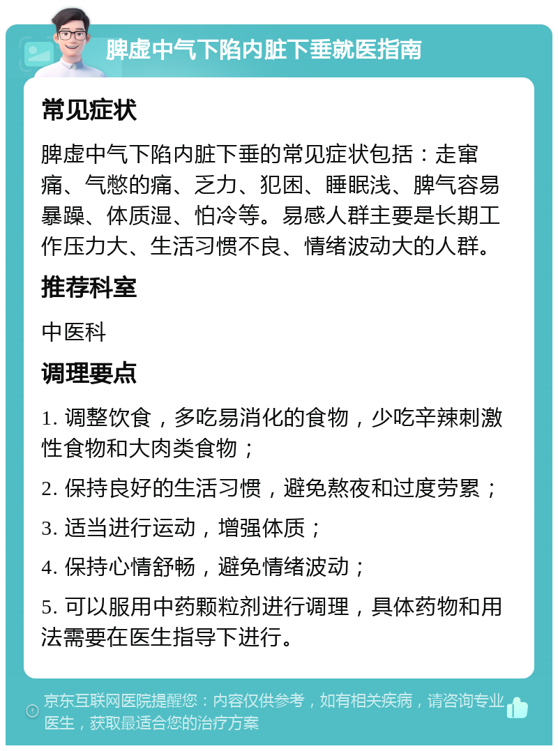 脾虚中气下陷内脏下垂就医指南 常见症状 脾虚中气下陷内脏下垂的常见症状包括：走窜痛、气憋的痛、乏力、犯困、睡眠浅、脾气容易暴躁、体质湿、怕冷等。易感人群主要是长期工作压力大、生活习惯不良、情绪波动大的人群。 推荐科室 中医科 调理要点 1. 调整饮食，多吃易消化的食物，少吃辛辣刺激性食物和大肉类食物； 2. 保持良好的生活习惯，避免熬夜和过度劳累； 3. 适当进行运动，增强体质； 4. 保持心情舒畅，避免情绪波动； 5. 可以服用中药颗粒剂进行调理，具体药物和用法需要在医生指导下进行。