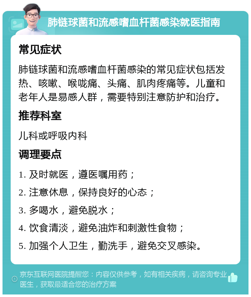 肺链球菌和流感嗜血杆菌感染就医指南 常见症状 肺链球菌和流感嗜血杆菌感染的常见症状包括发热、咳嗽、喉咙痛、头痛、肌肉疼痛等。儿童和老年人是易感人群，需要特别注意防护和治疗。 推荐科室 儿科或呼吸内科 调理要点 1. 及时就医，遵医嘱用药； 2. 注意休息，保持良好的心态； 3. 多喝水，避免脱水； 4. 饮食清淡，避免油炸和刺激性食物； 5. 加强个人卫生，勤洗手，避免交叉感染。