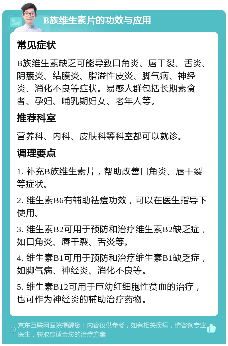 B族维生素片的功效与应用 常见症状 B族维生素缺乏可能导致口角炎、唇干裂、舌炎、阴囊炎、结膜炎、脂溢性皮炎、脚气病、神经炎、消化不良等症状。易感人群包括长期素食者、孕妇、哺乳期妇女、老年人等。 推荐科室 营养科、内科、皮肤科等科室都可以就诊。 调理要点 1. 补充B族维生素片，帮助改善口角炎、唇干裂等症状。 2. 维生素B6有辅助祛痘功效，可以在医生指导下使用。 3. 维生素B2可用于预防和治疗维生素B2缺乏症，如口角炎、唇干裂、舌炎等。 4. 维生素B1可用于预防和治疗维生素B1缺乏症，如脚气病、神经炎、消化不良等。 5. 维生素B12可用于巨幼红细胞性贫血的治疗，也可作为神经炎的辅助治疗药物。