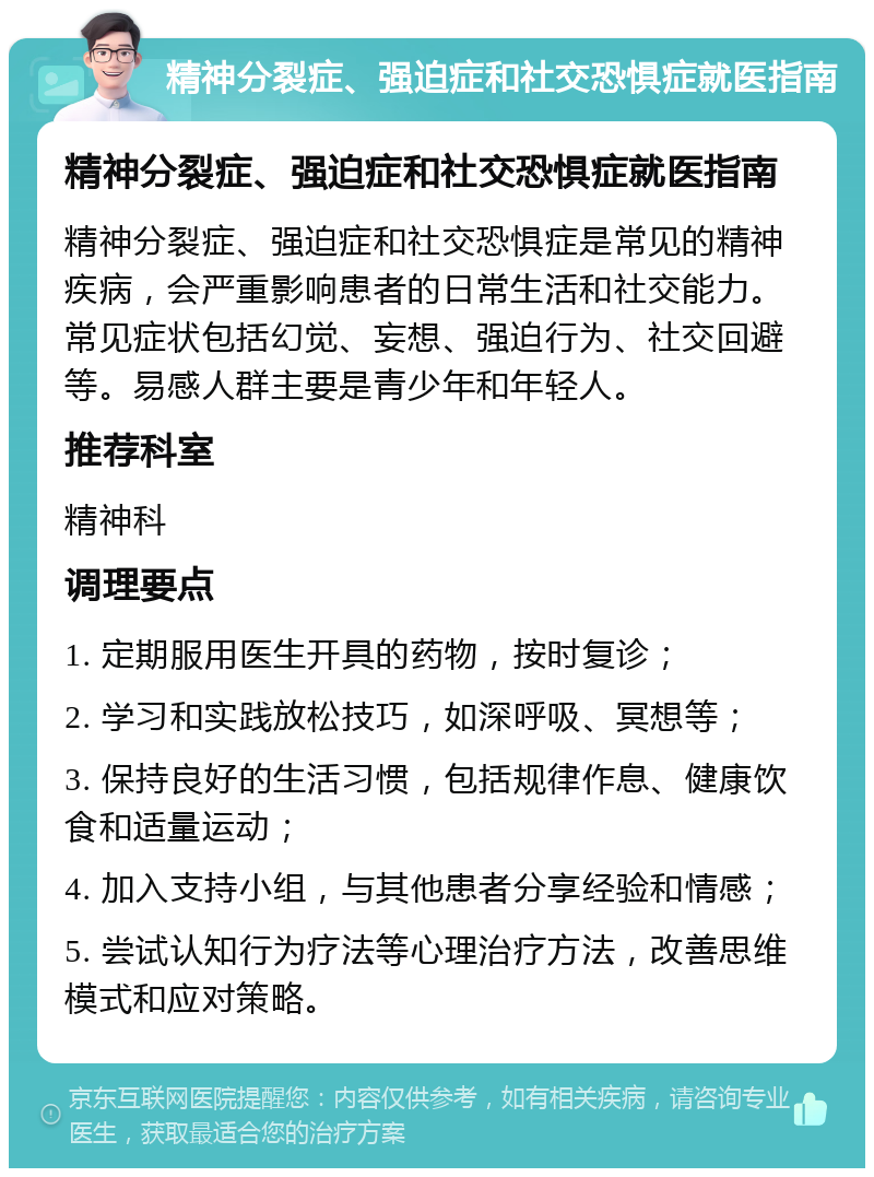 精神分裂症、强迫症和社交恐惧症就医指南 精神分裂症、强迫症和社交恐惧症就医指南 精神分裂症、强迫症和社交恐惧症是常见的精神疾病，会严重影响患者的日常生活和社交能力。常见症状包括幻觉、妄想、强迫行为、社交回避等。易感人群主要是青少年和年轻人。 推荐科室 精神科 调理要点 1. 定期服用医生开具的药物，按时复诊； 2. 学习和实践放松技巧，如深呼吸、冥想等； 3. 保持良好的生活习惯，包括规律作息、健康饮食和适量运动； 4. 加入支持小组，与其他患者分享经验和情感； 5. 尝试认知行为疗法等心理治疗方法，改善思维模式和应对策略。