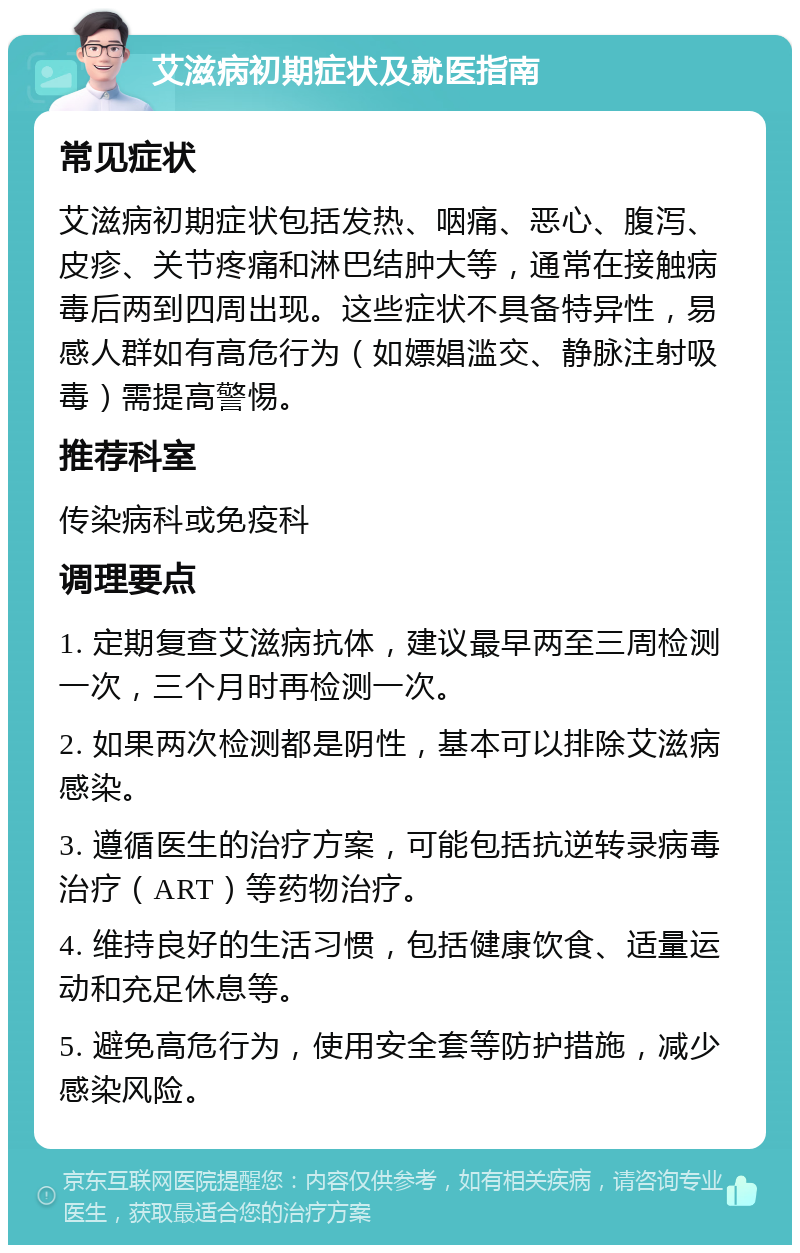 艾滋病初期症状及就医指南 常见症状 艾滋病初期症状包括发热、咽痛、恶心、腹泻、皮疹、关节疼痛和淋巴结肿大等，通常在接触病毒后两到四周出现。这些症状不具备特异性，易感人群如有高危行为（如嫖娼滥交、静脉注射吸毒）需提高警惕。 推荐科室 传染病科或免疫科 调理要点 1. 定期复查艾滋病抗体，建议最早两至三周检测一次，三个月时再检测一次。 2. 如果两次检测都是阴性，基本可以排除艾滋病感染。 3. 遵循医生的治疗方案，可能包括抗逆转录病毒治疗（ART）等药物治疗。 4. 维持良好的生活习惯，包括健康饮食、适量运动和充足休息等。 5. 避免高危行为，使用安全套等防护措施，减少感染风险。