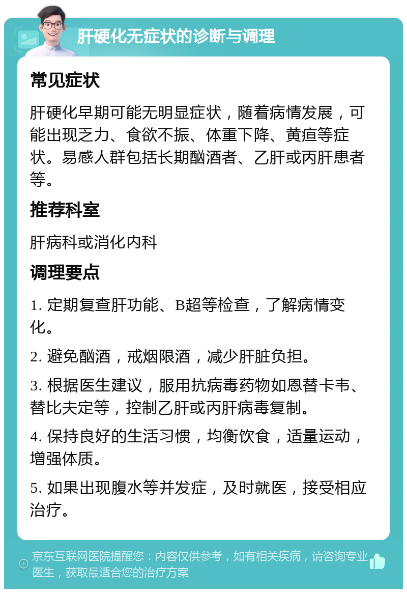 肝硬化无症状的诊断与调理 常见症状 肝硬化早期可能无明显症状，随着病情发展，可能出现乏力、食欲不振、体重下降、黄疸等症状。易感人群包括长期酗酒者、乙肝或丙肝患者等。 推荐科室 肝病科或消化内科 调理要点 1. 定期复查肝功能、B超等检查，了解病情变化。 2. 避免酗酒，戒烟限酒，减少肝脏负担。 3. 根据医生建议，服用抗病毒药物如恩替卡韦、替比夫定等，控制乙肝或丙肝病毒复制。 4. 保持良好的生活习惯，均衡饮食，适量运动，增强体质。 5. 如果出现腹水等并发症，及时就医，接受相应治疗。