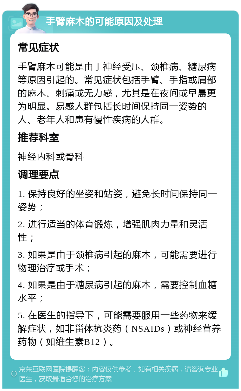 手臂麻木的可能原因及处理 常见症状 手臂麻木可能是由于神经受压、颈椎病、糖尿病等原因引起的。常见症状包括手臂、手指或肩部的麻木、刺痛或无力感，尤其是在夜间或早晨更为明显。易感人群包括长时间保持同一姿势的人、老年人和患有慢性疾病的人群。 推荐科室 神经内科或骨科 调理要点 1. 保持良好的坐姿和站姿，避免长时间保持同一姿势； 2. 进行适当的体育锻炼，增强肌肉力量和灵活性； 3. 如果是由于颈椎病引起的麻木，可能需要进行物理治疗或手术； 4. 如果是由于糖尿病引起的麻木，需要控制血糖水平； 5. 在医生的指导下，可能需要服用一些药物来缓解症状，如非甾体抗炎药（NSAIDs）或神经营养药物（如维生素B12）。