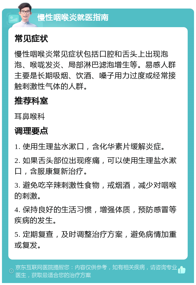 慢性咽喉炎就医指南 常见症状 慢性咽喉炎常见症状包括口腔和舌头上出现泡泡、喉咙发炎、局部淋巴滤泡增生等。易感人群主要是长期吸烟、饮酒、嗓子用力过度或经常接触刺激性气体的人群。 推荐科室 耳鼻喉科 调理要点 1. 使用生理盐水漱口，含化华素片缓解炎症。 2. 如果舌头部位出现疼痛，可以使用生理盐水漱口，含服康复新治疗。 3. 避免吃辛辣刺激性食物，戒烟酒，减少对咽喉的刺激。 4. 保持良好的生活习惯，增强体质，预防感冒等疾病的发生。 5. 定期复查，及时调整治疗方案，避免病情加重或复发。