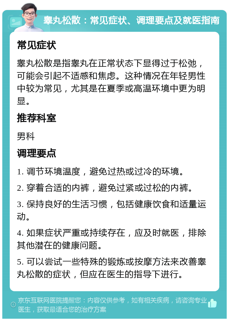 睾丸松散：常见症状、调理要点及就医指南 常见症状 睾丸松散是指睾丸在正常状态下显得过于松弛，可能会引起不适感和焦虑。这种情况在年轻男性中较为常见，尤其是在夏季或高温环境中更为明显。 推荐科室 男科 调理要点 1. 调节环境温度，避免过热或过冷的环境。 2. 穿着合适的内裤，避免过紧或过松的内裤。 3. 保持良好的生活习惯，包括健康饮食和适量运动。 4. 如果症状严重或持续存在，应及时就医，排除其他潜在的健康问题。 5. 可以尝试一些特殊的锻炼或按摩方法来改善睾丸松散的症状，但应在医生的指导下进行。