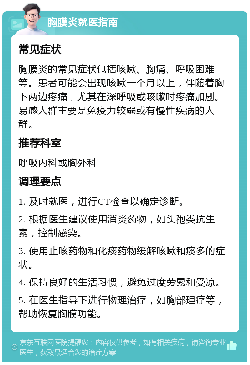 胸膜炎就医指南 常见症状 胸膜炎的常见症状包括咳嗽、胸痛、呼吸困难等。患者可能会出现咳嗽一个月以上，伴随着胸下两边疼痛，尤其在深呼吸或咳嗽时疼痛加剧。易感人群主要是免疫力较弱或有慢性疾病的人群。 推荐科室 呼吸内科或胸外科 调理要点 1. 及时就医，进行CT检查以确定诊断。 2. 根据医生建议使用消炎药物，如头孢类抗生素，控制感染。 3. 使用止咳药物和化痰药物缓解咳嗽和痰多的症状。 4. 保持良好的生活习惯，避免过度劳累和受凉。 5. 在医生指导下进行物理治疗，如胸部理疗等，帮助恢复胸膜功能。