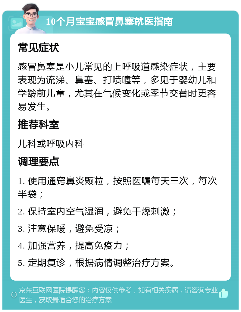 10个月宝宝感冒鼻塞就医指南 常见症状 感冒鼻塞是小儿常见的上呼吸道感染症状，主要表现为流涕、鼻塞、打喷嚏等，多见于婴幼儿和学龄前儿童，尤其在气候变化或季节交替时更容易发生。 推荐科室 儿科或呼吸内科 调理要点 1. 使用通窍鼻炎颗粒，按照医嘱每天三次，每次半袋； 2. 保持室内空气湿润，避免干燥刺激； 3. 注意保暖，避免受凉； 4. 加强营养，提高免疫力； 5. 定期复诊，根据病情调整治疗方案。