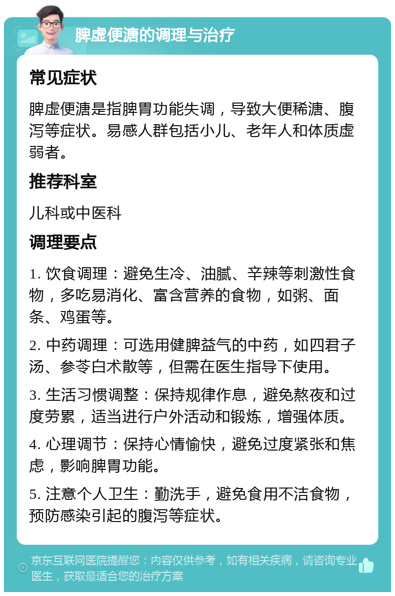 脾虚便溏的调理与治疗 常见症状 脾虚便溏是指脾胃功能失调，导致大便稀溏、腹泻等症状。易感人群包括小儿、老年人和体质虚弱者。 推荐科室 儿科或中医科 调理要点 1. 饮食调理：避免生冷、油腻、辛辣等刺激性食物，多吃易消化、富含营养的食物，如粥、面条、鸡蛋等。 2. 中药调理：可选用健脾益气的中药，如四君子汤、参苓白术散等，但需在医生指导下使用。 3. 生活习惯调整：保持规律作息，避免熬夜和过度劳累，适当进行户外活动和锻炼，增强体质。 4. 心理调节：保持心情愉快，避免过度紧张和焦虑，影响脾胃功能。 5. 注意个人卫生：勤洗手，避免食用不洁食物，预防感染引起的腹泻等症状。