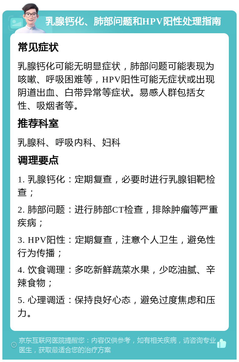 乳腺钙化、肺部问题和HPV阳性处理指南 常见症状 乳腺钙化可能无明显症状，肺部问题可能表现为咳嗽、呼吸困难等，HPV阳性可能无症状或出现阴道出血、白带异常等症状。易感人群包括女性、吸烟者等。 推荐科室 乳腺科、呼吸内科、妇科 调理要点 1. 乳腺钙化：定期复查，必要时进行乳腺钼靶检查； 2. 肺部问题：进行肺部CT检查，排除肿瘤等严重疾病； 3. HPV阳性：定期复查，注意个人卫生，避免性行为传播； 4. 饮食调理：多吃新鲜蔬菜水果，少吃油腻、辛辣食物； 5. 心理调适：保持良好心态，避免过度焦虑和压力。