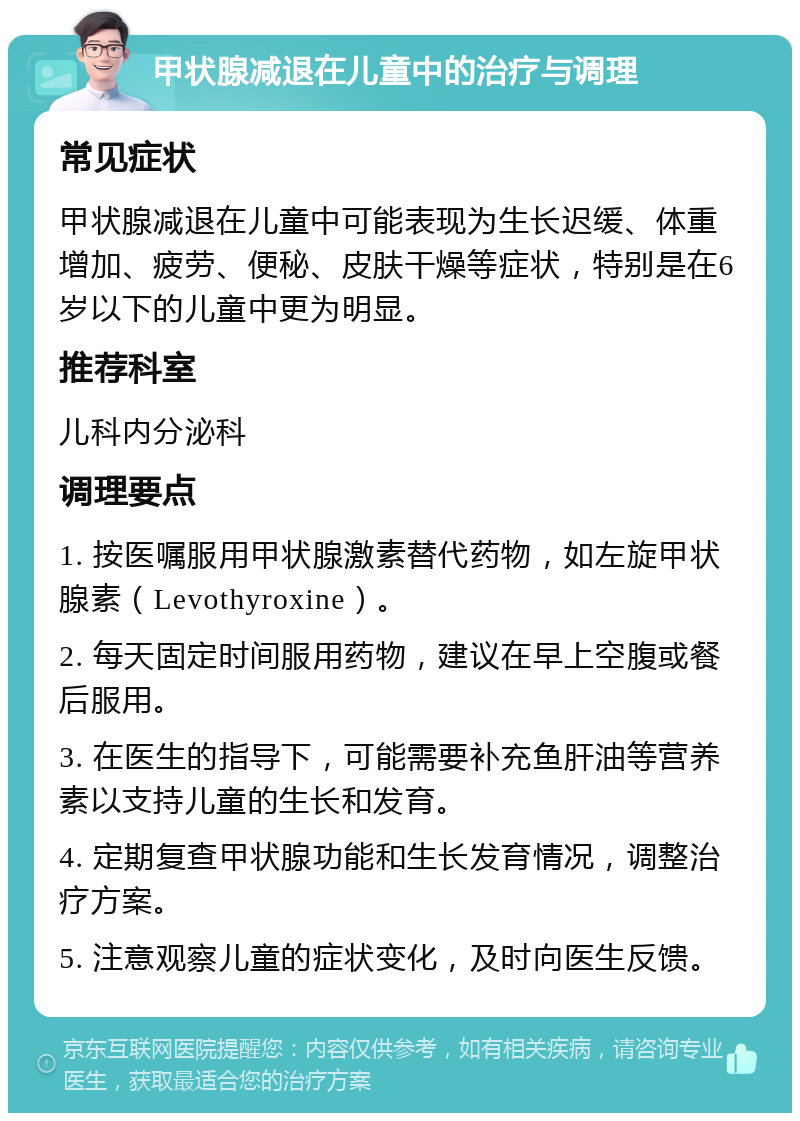 甲状腺减退在儿童中的治疗与调理 常见症状 甲状腺减退在儿童中可能表现为生长迟缓、体重增加、疲劳、便秘、皮肤干燥等症状，特别是在6岁以下的儿童中更为明显。 推荐科室 儿科内分泌科 调理要点 1. 按医嘱服用甲状腺激素替代药物，如左旋甲状腺素（Levothyroxine）。 2. 每天固定时间服用药物，建议在早上空腹或餐后服用。 3. 在医生的指导下，可能需要补充鱼肝油等营养素以支持儿童的生长和发育。 4. 定期复查甲状腺功能和生长发育情况，调整治疗方案。 5. 注意观察儿童的症状变化，及时向医生反馈。