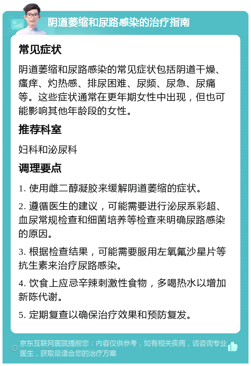 阴道萎缩和尿路感染的治疗指南 常见症状 阴道萎缩和尿路感染的常见症状包括阴道干燥、瘙痒、灼热感、排尿困难、尿频、尿急、尿痛等。这些症状通常在更年期女性中出现，但也可能影响其他年龄段的女性。 推荐科室 妇科和泌尿科 调理要点 1. 使用雌二醇凝胶来缓解阴道萎缩的症状。 2. 遵循医生的建议，可能需要进行泌尿系彩超、血尿常规检查和细菌培养等检查来明确尿路感染的原因。 3. 根据检查结果，可能需要服用左氧氟沙星片等抗生素来治疗尿路感染。 4. 饮食上应忌辛辣刺激性食物，多喝热水以增加新陈代谢。 5. 定期复查以确保治疗效果和预防复发。