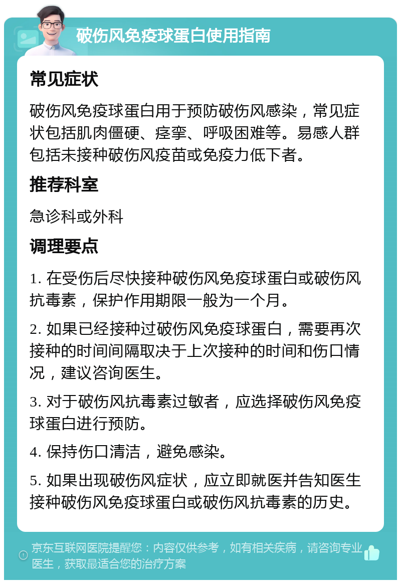 破伤风免疫球蛋白使用指南 常见症状 破伤风免疫球蛋白用于预防破伤风感染，常见症状包括肌肉僵硬、痉挛、呼吸困难等。易感人群包括未接种破伤风疫苗或免疫力低下者。 推荐科室 急诊科或外科 调理要点 1. 在受伤后尽快接种破伤风免疫球蛋白或破伤风抗毒素，保护作用期限一般为一个月。 2. 如果已经接种过破伤风免疫球蛋白，需要再次接种的时间间隔取决于上次接种的时间和伤口情况，建议咨询医生。 3. 对于破伤风抗毒素过敏者，应选择破伤风免疫球蛋白进行预防。 4. 保持伤口清洁，避免感染。 5. 如果出现破伤风症状，应立即就医并告知医生接种破伤风免疫球蛋白或破伤风抗毒素的历史。