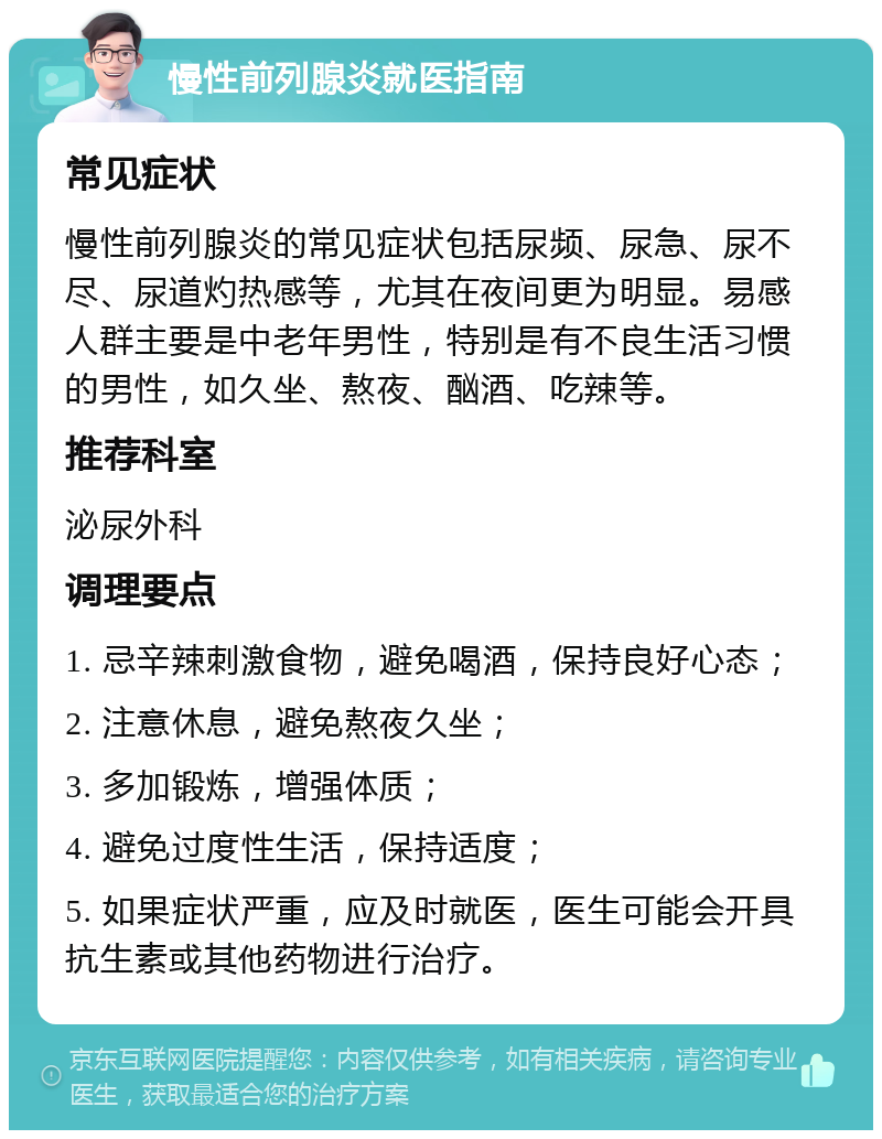 慢性前列腺炎就医指南 常见症状 慢性前列腺炎的常见症状包括尿频、尿急、尿不尽、尿道灼热感等，尤其在夜间更为明显。易感人群主要是中老年男性，特别是有不良生活习惯的男性，如久坐、熬夜、酗酒、吃辣等。 推荐科室 泌尿外科 调理要点 1. 忌辛辣刺激食物，避免喝酒，保持良好心态； 2. 注意休息，避免熬夜久坐； 3. 多加锻炼，增强体质； 4. 避免过度性生活，保持适度； 5. 如果症状严重，应及时就医，医生可能会开具抗生素或其他药物进行治疗。