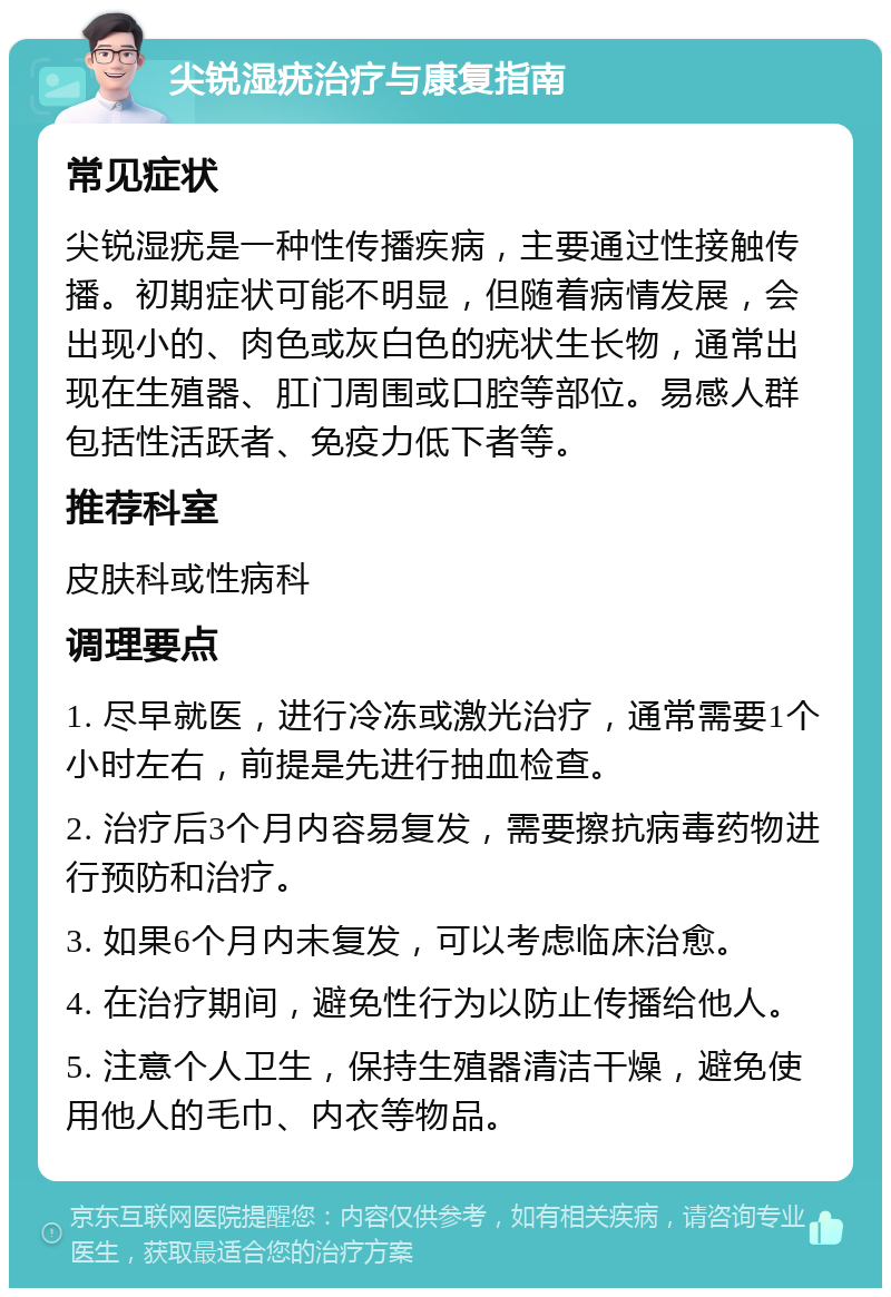 尖锐湿疣治疗与康复指南 常见症状 尖锐湿疣是一种性传播疾病，主要通过性接触传播。初期症状可能不明显，但随着病情发展，会出现小的、肉色或灰白色的疣状生长物，通常出现在生殖器、肛门周围或口腔等部位。易感人群包括性活跃者、免疫力低下者等。 推荐科室 皮肤科或性病科 调理要点 1. 尽早就医，进行冷冻或激光治疗，通常需要1个小时左右，前提是先进行抽血检查。 2. 治疗后3个月内容易复发，需要擦抗病毒药物进行预防和治疗。 3. 如果6个月内未复发，可以考虑临床治愈。 4. 在治疗期间，避免性行为以防止传播给他人。 5. 注意个人卫生，保持生殖器清洁干燥，避免使用他人的毛巾、内衣等物品。