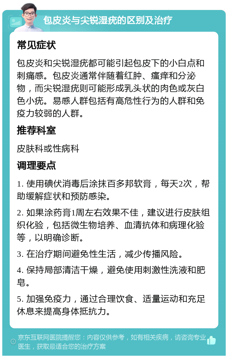 包皮炎与尖锐湿疣的区别及治疗 常见症状 包皮炎和尖锐湿疣都可能引起包皮下的小白点和刺痛感。包皮炎通常伴随着红肿、瘙痒和分泌物，而尖锐湿疣则可能形成乳头状的肉色或灰白色小疣。易感人群包括有高危性行为的人群和免疫力较弱的人群。 推荐科室 皮肤科或性病科 调理要点 1. 使用碘伏消毒后涂抹百多邦软膏，每天2次，帮助缓解症状和预防感染。 2. 如果涂药膏1周左右效果不佳，建议进行皮肤组织化验，包括微生物培养、血清抗体和病理化验等，以明确诊断。 3. 在治疗期间避免性生活，减少传播风险。 4. 保持局部清洁干燥，避免使用刺激性洗液和肥皂。 5. 加强免疫力，通过合理饮食、适量运动和充足休息来提高身体抵抗力。