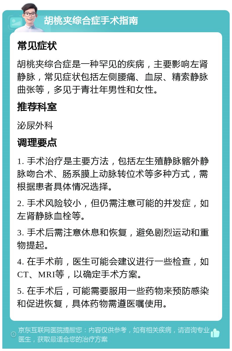 胡桃夹综合症手术指南 常见症状 胡桃夹综合症是一种罕见的疾病，主要影响左肾静脉，常见症状包括左侧腰痛、血尿、精索静脉曲张等，多见于青壮年男性和女性。 推荐科室 泌尿外科 调理要点 1. 手术治疗是主要方法，包括左生殖静脉髂外静脉吻合术、肠系膜上动脉转位术等多种方式，需根据患者具体情况选择。 2. 手术风险较小，但仍需注意可能的并发症，如左肾静脉血栓等。 3. 手术后需注意休息和恢复，避免剧烈运动和重物提起。 4. 在手术前，医生可能会建议进行一些检查，如CT、MRI等，以确定手术方案。 5. 在手术后，可能需要服用一些药物来预防感染和促进恢复，具体药物需遵医嘱使用。