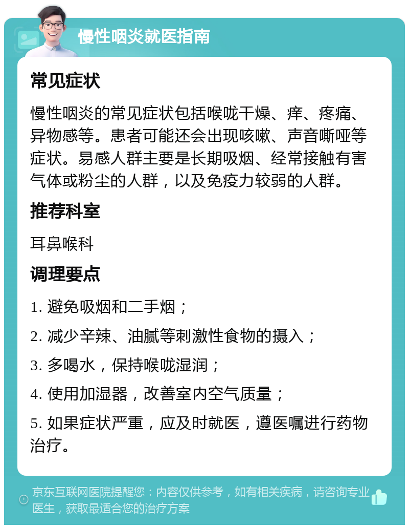 慢性咽炎就医指南 常见症状 慢性咽炎的常见症状包括喉咙干燥、痒、疼痛、异物感等。患者可能还会出现咳嗽、声音嘶哑等症状。易感人群主要是长期吸烟、经常接触有害气体或粉尘的人群，以及免疫力较弱的人群。 推荐科室 耳鼻喉科 调理要点 1. 避免吸烟和二手烟； 2. 减少辛辣、油腻等刺激性食物的摄入； 3. 多喝水，保持喉咙湿润； 4. 使用加湿器，改善室内空气质量； 5. 如果症状严重，应及时就医，遵医嘱进行药物治疗。