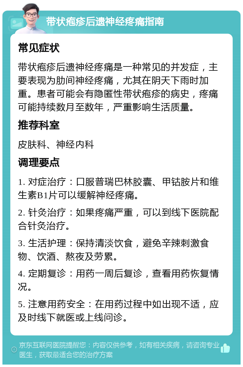 带状疱疹后遗神经疼痛指南 常见症状 带状疱疹后遗神经疼痛是一种常见的并发症，主要表现为肋间神经疼痛，尤其在阴天下雨时加重。患者可能会有隐匿性带状疱疹的病史，疼痛可能持续数月至数年，严重影响生活质量。 推荐科室 皮肤科、神经内科 调理要点 1. 对症治疗：口服普瑞巴林胶囊、甲钴胺片和维生素B1片可以缓解神经疼痛。 2. 针灸治疗：如果疼痛严重，可以到线下医院配合针灸治疗。 3. 生活护理：保持清淡饮食，避免辛辣刺激食物、饮酒、熬夜及劳累。 4. 定期复诊：用药一周后复诊，查看用药恢复情况。 5. 注意用药安全：在用药过程中如出现不适，应及时线下就医或上线问诊。