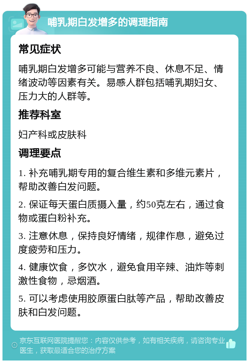 哺乳期白发增多的调理指南 常见症状 哺乳期白发增多可能与营养不良、休息不足、情绪波动等因素有关。易感人群包括哺乳期妇女、压力大的人群等。 推荐科室 妇产科或皮肤科 调理要点 1. 补充哺乳期专用的复合维生素和多维元素片，帮助改善白发问题。 2. 保证每天蛋白质摄入量，约50克左右，通过食物或蛋白粉补充。 3. 注意休息，保持良好情绪，规律作息，避免过度疲劳和压力。 4. 健康饮食，多饮水，避免食用辛辣、油炸等刺激性食物，忌烟酒。 5. 可以考虑使用胶原蛋白肽等产品，帮助改善皮肤和白发问题。