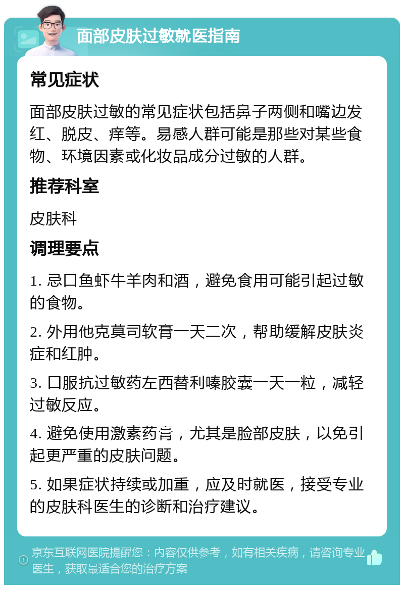 面部皮肤过敏就医指南 常见症状 面部皮肤过敏的常见症状包括鼻子两侧和嘴边发红、脱皮、痒等。易感人群可能是那些对某些食物、环境因素或化妆品成分过敏的人群。 推荐科室 皮肤科 调理要点 1. 忌口鱼虾牛羊肉和酒，避免食用可能引起过敏的食物。 2. 外用他克莫司软膏一天二次，帮助缓解皮肤炎症和红肿。 3. 口服抗过敏药左西替利嗪胶囊一天一粒，减轻过敏反应。 4. 避免使用激素药膏，尤其是脸部皮肤，以免引起更严重的皮肤问题。 5. 如果症状持续或加重，应及时就医，接受专业的皮肤科医生的诊断和治疗建议。