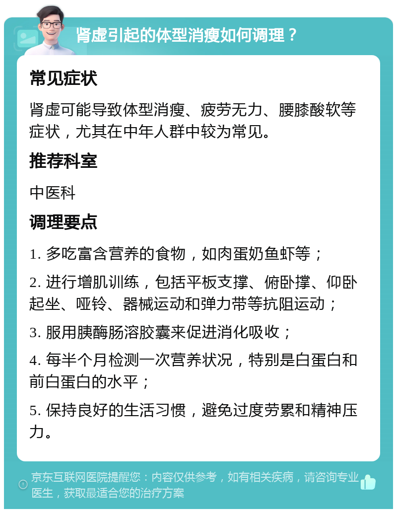 肾虚引起的体型消瘦如何调理？ 常见症状 肾虚可能导致体型消瘦、疲劳无力、腰膝酸软等症状，尤其在中年人群中较为常见。 推荐科室 中医科 调理要点 1. 多吃富含营养的食物，如肉蛋奶鱼虾等； 2. 进行增肌训练，包括平板支撑、俯卧撑、仰卧起坐、哑铃、器械运动和弹力带等抗阻运动； 3. 服用胰酶肠溶胶囊来促进消化吸收； 4. 每半个月检测一次营养状况，特别是白蛋白和前白蛋白的水平； 5. 保持良好的生活习惯，避免过度劳累和精神压力。