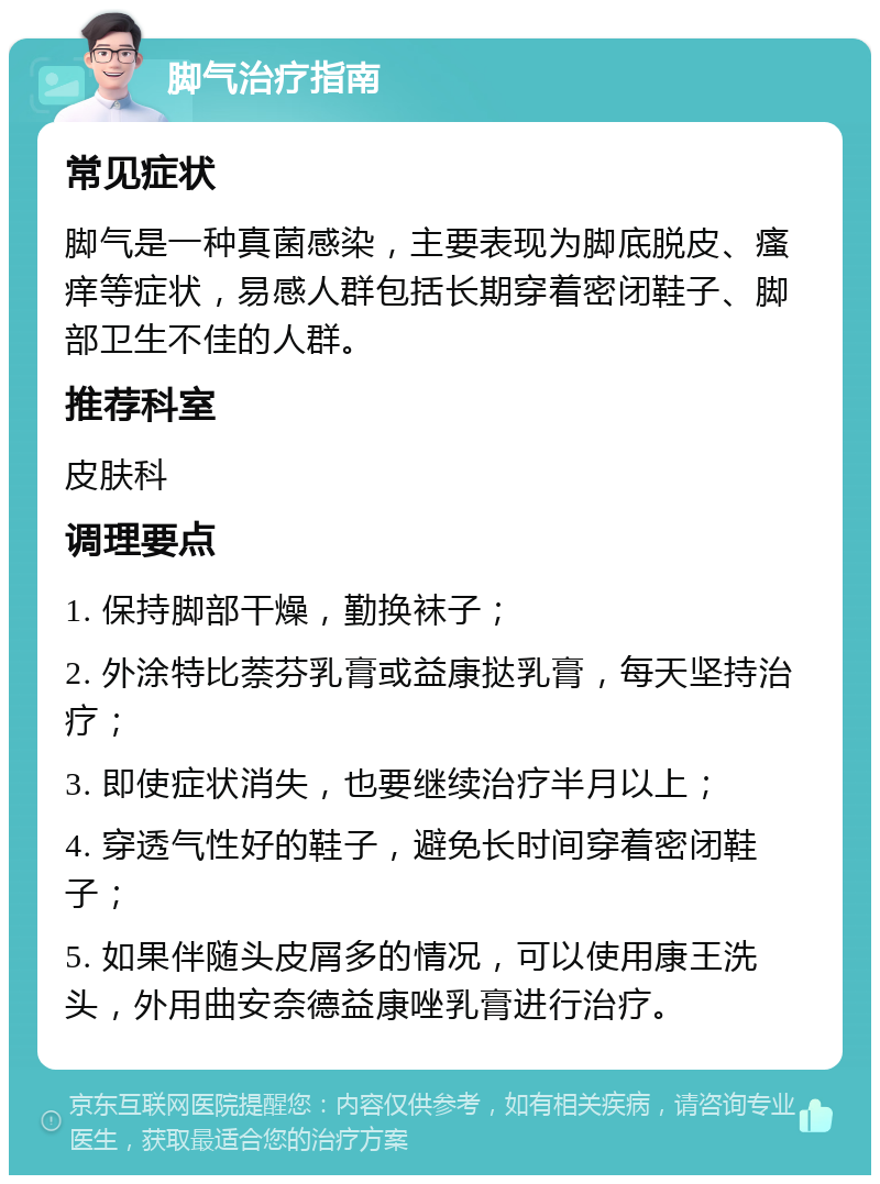 脚气治疗指南 常见症状 脚气是一种真菌感染，主要表现为脚底脱皮、瘙痒等症状，易感人群包括长期穿着密闭鞋子、脚部卫生不佳的人群。 推荐科室 皮肤科 调理要点 1. 保持脚部干燥，勤换袜子； 2. 外涂特比萘芬乳膏或益康挞乳膏，每天坚持治疗； 3. 即使症状消失，也要继续治疗半月以上； 4. 穿透气性好的鞋子，避免长时间穿着密闭鞋子； 5. 如果伴随头皮屑多的情况，可以使用康王洗头，外用曲安奈德益康唑乳膏进行治疗。