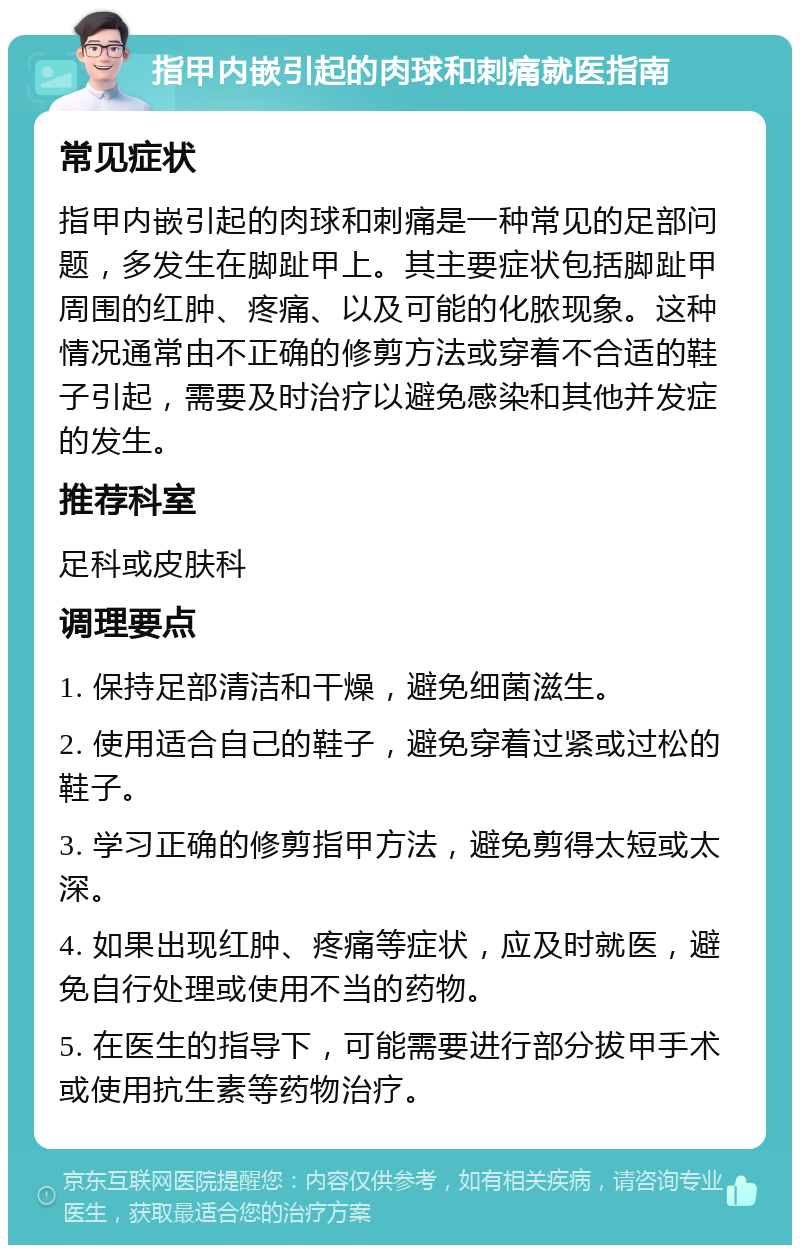 指甲内嵌引起的肉球和刺痛就医指南 常见症状 指甲内嵌引起的肉球和刺痛是一种常见的足部问题，多发生在脚趾甲上。其主要症状包括脚趾甲周围的红肿、疼痛、以及可能的化脓现象。这种情况通常由不正确的修剪方法或穿着不合适的鞋子引起，需要及时治疗以避免感染和其他并发症的发生。 推荐科室 足科或皮肤科 调理要点 1. 保持足部清洁和干燥，避免细菌滋生。 2. 使用适合自己的鞋子，避免穿着过紧或过松的鞋子。 3. 学习正确的修剪指甲方法，避免剪得太短或太深。 4. 如果出现红肿、疼痛等症状，应及时就医，避免自行处理或使用不当的药物。 5. 在医生的指导下，可能需要进行部分拔甲手术或使用抗生素等药物治疗。