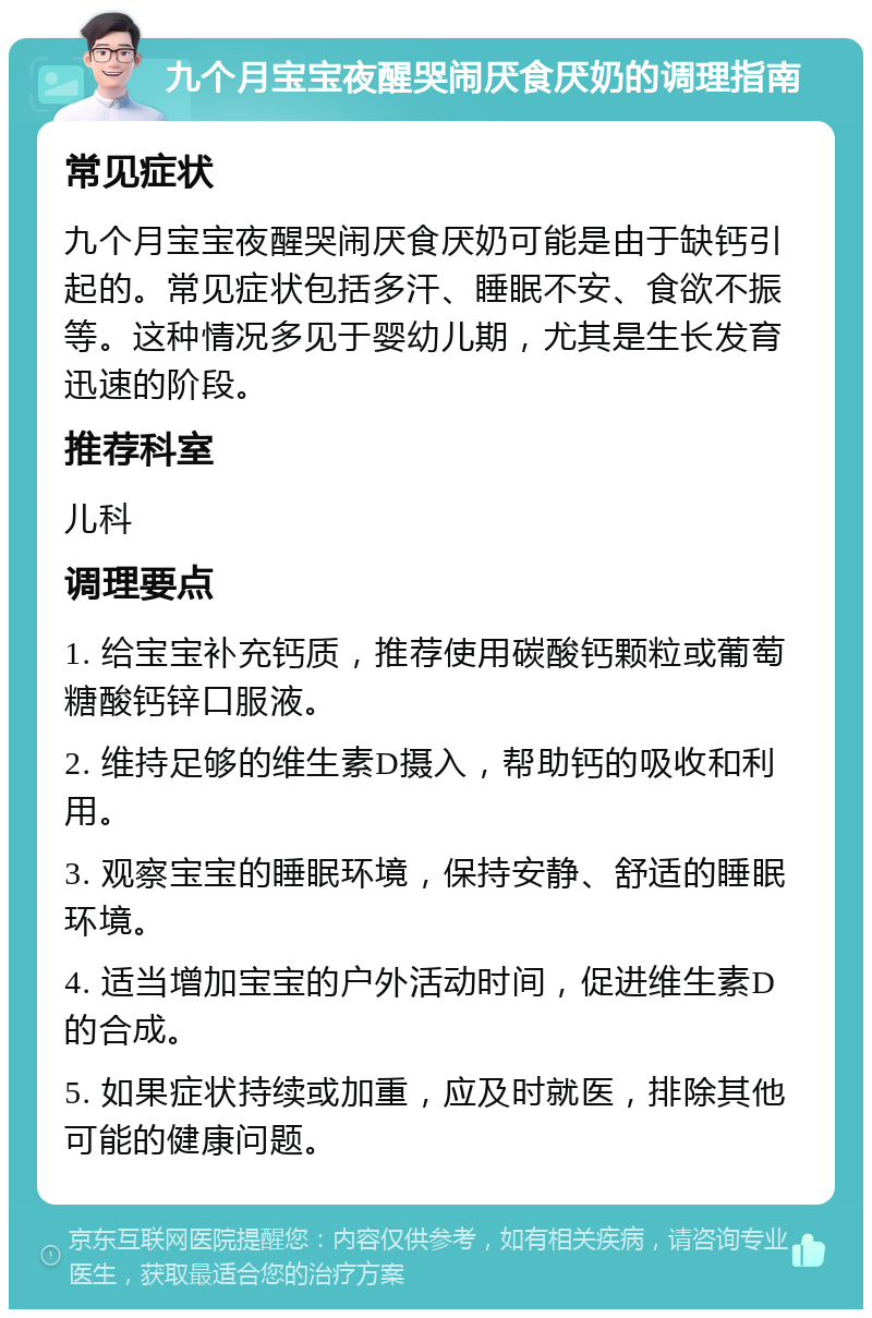 九个月宝宝夜醒哭闹厌食厌奶的调理指南 常见症状 九个月宝宝夜醒哭闹厌食厌奶可能是由于缺钙引起的。常见症状包括多汗、睡眠不安、食欲不振等。这种情况多见于婴幼儿期，尤其是生长发育迅速的阶段。 推荐科室 儿科 调理要点 1. 给宝宝补充钙质，推荐使用碳酸钙颗粒或葡萄糖酸钙锌口服液。 2. 维持足够的维生素D摄入，帮助钙的吸收和利用。 3. 观察宝宝的睡眠环境，保持安静、舒适的睡眠环境。 4. 适当增加宝宝的户外活动时间，促进维生素D的合成。 5. 如果症状持续或加重，应及时就医，排除其他可能的健康问题。