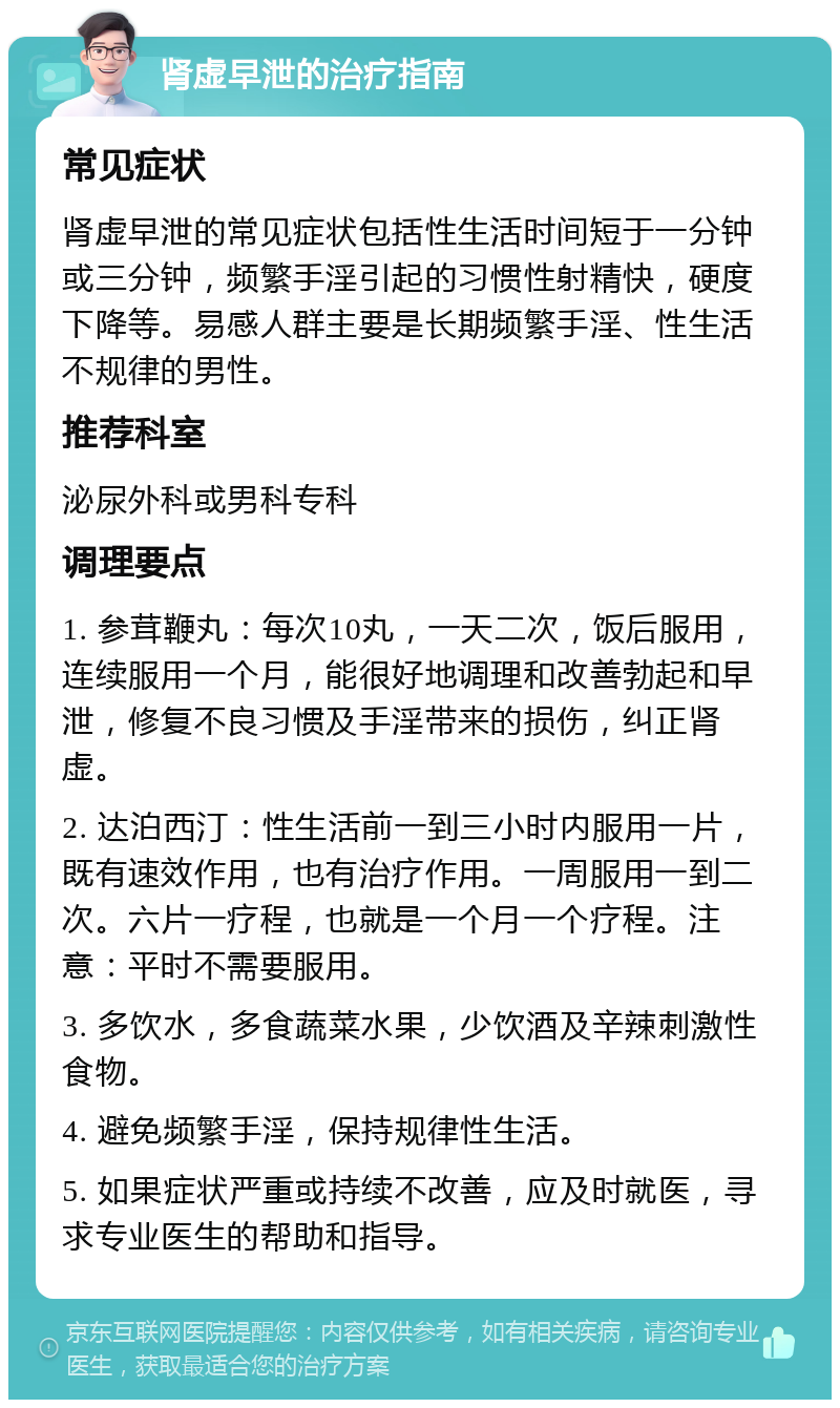 肾虚早泄的治疗指南 常见症状 肾虚早泄的常见症状包括性生活时间短于一分钟或三分钟，频繁手淫引起的习惯性射精快，硬度下降等。易感人群主要是长期频繁手淫、性生活不规律的男性。 推荐科室 泌尿外科或男科专科 调理要点 1. 参茸鞭丸：每次10丸，一天二次，饭后服用，连续服用一个月，能很好地调理和改善勃起和早泄，修复不良习惯及手淫带来的损伤，纠正肾虚。 2. 达泊西汀：性生活前一到三小时内服用一片，既有速效作用，也有治疗作用。一周服用一到二次。六片一疗程，也就是一个月一个疗程。注意：平时不需要服用。 3. 多饮水，多食蔬菜水果，少饮酒及辛辣刺激性食物。 4. 避免频繁手淫，保持规律性生活。 5. 如果症状严重或持续不改善，应及时就医，寻求专业医生的帮助和指导。