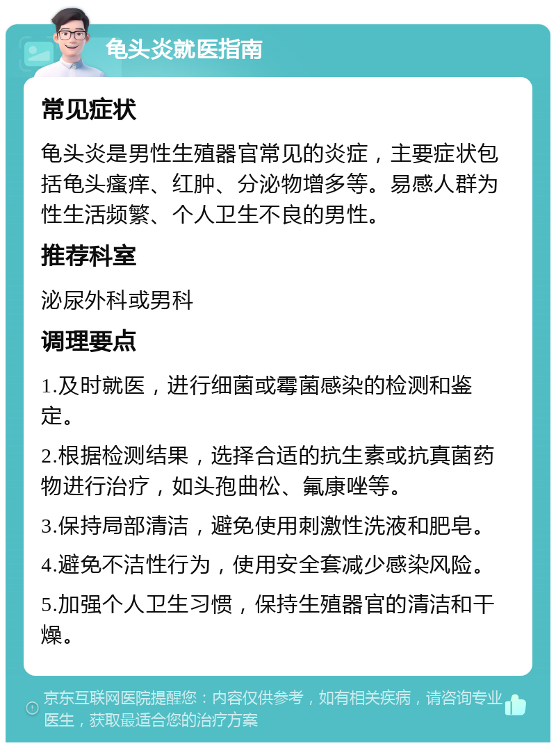 龟头炎就医指南 常见症状 龟头炎是男性生殖器官常见的炎症，主要症状包括龟头瘙痒、红肿、分泌物增多等。易感人群为性生活频繁、个人卫生不良的男性。 推荐科室 泌尿外科或男科 调理要点 1.及时就医，进行细菌或霉菌感染的检测和鉴定。 2.根据检测结果，选择合适的抗生素或抗真菌药物进行治疗，如头孢曲松、氟康唑等。 3.保持局部清洁，避免使用刺激性洗液和肥皂。 4.避免不洁性行为，使用安全套减少感染风险。 5.加强个人卫生习惯，保持生殖器官的清洁和干燥。