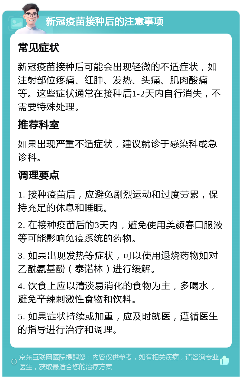 新冠疫苗接种后的注意事项 常见症状 新冠疫苗接种后可能会出现轻微的不适症状，如注射部位疼痛、红肿、发热、头痛、肌肉酸痛等。这些症状通常在接种后1-2天内自行消失，不需要特殊处理。 推荐科室 如果出现严重不适症状，建议就诊于感染科或急诊科。 调理要点 1. 接种疫苗后，应避免剧烈运动和过度劳累，保持充足的休息和睡眠。 2. 在接种疫苗后的3天内，避免使用美颜春口服液等可能影响免疫系统的药物。 3. 如果出现发热等症状，可以使用退烧药物如对乙酰氨基酚（泰诺林）进行缓解。 4. 饮食上应以清淡易消化的食物为主，多喝水，避免辛辣刺激性食物和饮料。 5. 如果症状持续或加重，应及时就医，遵循医生的指导进行治疗和调理。