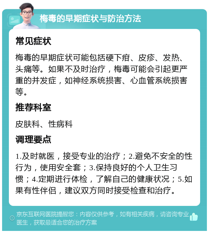 梅毒的早期症状与防治方法 常见症状 梅毒的早期症状可能包括硬下疳、皮疹、发热、头痛等。如果不及时治疗，梅毒可能会引起更严重的并发症，如神经系统损害、心血管系统损害等。 推荐科室 皮肤科、性病科 调理要点 1.及时就医，接受专业的治疗；2.避免不安全的性行为，使用安全套；3.保持良好的个人卫生习惯；4.定期进行体检，了解自己的健康状况；5.如果有性伴侣，建议双方同时接受检查和治疗。