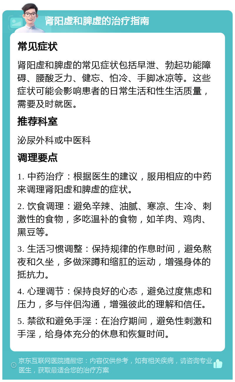 肾阳虚和脾虚的治疗指南 常见症状 肾阳虚和脾虚的常见症状包括早泄、勃起功能障碍、腰酸乏力、健忘、怕冷、手脚冰凉等。这些症状可能会影响患者的日常生活和性生活质量，需要及时就医。 推荐科室 泌尿外科或中医科 调理要点 1. 中药治疗：根据医生的建议，服用相应的中药来调理肾阳虚和脾虚的症状。 2. 饮食调理：避免辛辣、油腻、寒凉、生冷、刺激性的食物，多吃温补的食物，如羊肉、鸡肉、黑豆等。 3. 生活习惯调整：保持规律的作息时间，避免熬夜和久坐，多做深蹲和缩肛的运动，增强身体的抵抗力。 4. 心理调节：保持良好的心态，避免过度焦虑和压力，多与伴侣沟通，增强彼此的理解和信任。 5. 禁欲和避免手淫：在治疗期间，避免性刺激和手淫，给身体充分的休息和恢复时间。