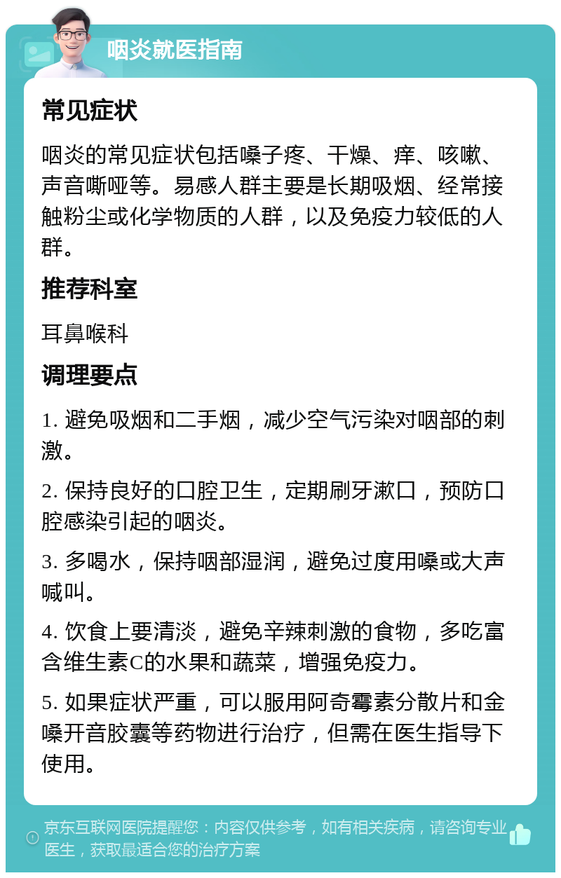 咽炎就医指南 常见症状 咽炎的常见症状包括嗓子疼、干燥、痒、咳嗽、声音嘶哑等。易感人群主要是长期吸烟、经常接触粉尘或化学物质的人群，以及免疫力较低的人群。 推荐科室 耳鼻喉科 调理要点 1. 避免吸烟和二手烟，减少空气污染对咽部的刺激。 2. 保持良好的口腔卫生，定期刷牙漱口，预防口腔感染引起的咽炎。 3. 多喝水，保持咽部湿润，避免过度用嗓或大声喊叫。 4. 饮食上要清淡，避免辛辣刺激的食物，多吃富含维生素C的水果和蔬菜，增强免疫力。 5. 如果症状严重，可以服用阿奇霉素分散片和金嗓开音胶囊等药物进行治疗，但需在医生指导下使用。