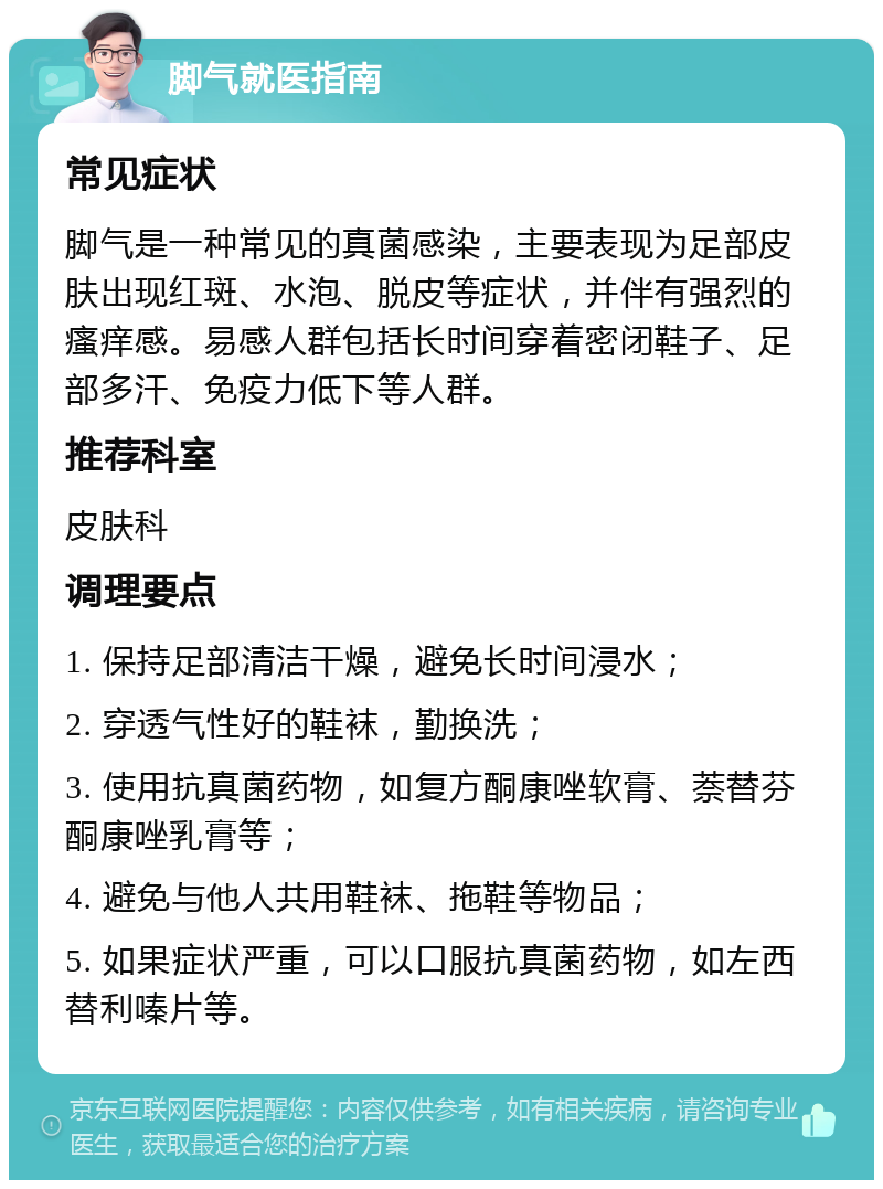 脚气就医指南 常见症状 脚气是一种常见的真菌感染，主要表现为足部皮肤出现红斑、水泡、脱皮等症状，并伴有强烈的瘙痒感。易感人群包括长时间穿着密闭鞋子、足部多汗、免疫力低下等人群。 推荐科室 皮肤科 调理要点 1. 保持足部清洁干燥，避免长时间浸水； 2. 穿透气性好的鞋袜，勤换洗； 3. 使用抗真菌药物，如复方酮康唑软膏、萘替芬酮康唑乳膏等； 4. 避免与他人共用鞋袜、拖鞋等物品； 5. 如果症状严重，可以口服抗真菌药物，如左西替利嗪片等。