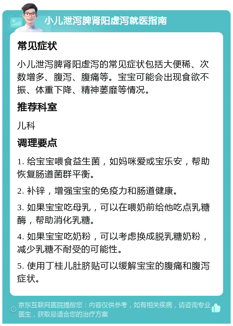 小儿泄泻脾肾阳虚泻就医指南 常见症状 小儿泄泻脾肾阳虚泻的常见症状包括大便稀、次数增多、腹泻、腹痛等。宝宝可能会出现食欲不振、体重下降、精神萎靡等情况。 推荐科室 儿科 调理要点 1. 给宝宝喂食益生菌，如妈咪爱或宝乐安，帮助恢复肠道菌群平衡。 2. 补锌，增强宝宝的免疫力和肠道健康。 3. 如果宝宝吃母乳，可以在喂奶前给他吃点乳糖酶，帮助消化乳糖。 4. 如果宝宝吃奶粉，可以考虑换成脱乳糖奶粉，减少乳糖不耐受的可能性。 5. 使用丁桂儿肚脐贴可以缓解宝宝的腹痛和腹泻症状。