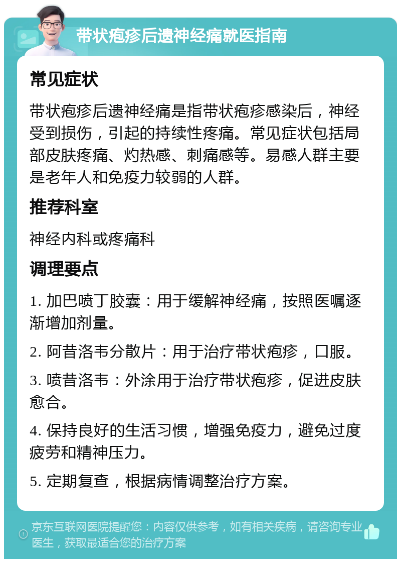 带状疱疹后遗神经痛就医指南 常见症状 带状疱疹后遗神经痛是指带状疱疹感染后，神经受到损伤，引起的持续性疼痛。常见症状包括局部皮肤疼痛、灼热感、刺痛感等。易感人群主要是老年人和免疫力较弱的人群。 推荐科室 神经内科或疼痛科 调理要点 1. 加巴喷丁胶囊：用于缓解神经痛，按照医嘱逐渐增加剂量。 2. 阿昔洛韦分散片：用于治疗带状疱疹，口服。 3. 喷昔洛韦：外涂用于治疗带状疱疹，促进皮肤愈合。 4. 保持良好的生活习惯，增强免疫力，避免过度疲劳和精神压力。 5. 定期复查，根据病情调整治疗方案。