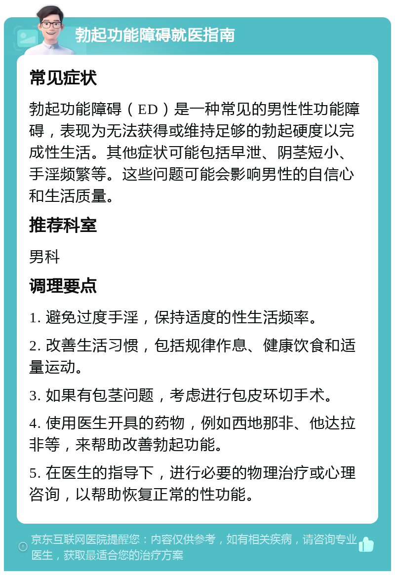 勃起功能障碍就医指南 常见症状 勃起功能障碍（ED）是一种常见的男性性功能障碍，表现为无法获得或维持足够的勃起硬度以完成性生活。其他症状可能包括早泄、阴茎短小、手淫频繁等。这些问题可能会影响男性的自信心和生活质量。 推荐科室 男科 调理要点 1. 避免过度手淫，保持适度的性生活频率。 2. 改善生活习惯，包括规律作息、健康饮食和适量运动。 3. 如果有包茎问题，考虑进行包皮环切手术。 4. 使用医生开具的药物，例如西地那非、他达拉非等，来帮助改善勃起功能。 5. 在医生的指导下，进行必要的物理治疗或心理咨询，以帮助恢复正常的性功能。