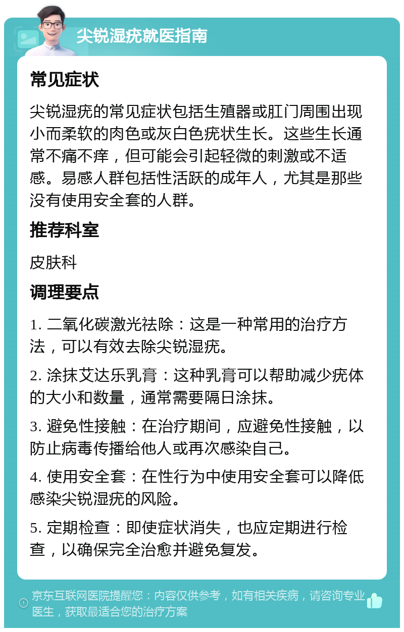 尖锐湿疣就医指南 常见症状 尖锐湿疣的常见症状包括生殖器或肛门周围出现小而柔软的肉色或灰白色疣状生长。这些生长通常不痛不痒，但可能会引起轻微的刺激或不适感。易感人群包括性活跃的成年人，尤其是那些没有使用安全套的人群。 推荐科室 皮肤科 调理要点 1. 二氧化碳激光祛除：这是一种常用的治疗方法，可以有效去除尖锐湿疣。 2. 涂抹艾达乐乳膏：这种乳膏可以帮助减少疣体的大小和数量，通常需要隔日涂抹。 3. 避免性接触：在治疗期间，应避免性接触，以防止病毒传播给他人或再次感染自己。 4. 使用安全套：在性行为中使用安全套可以降低感染尖锐湿疣的风险。 5. 定期检查：即使症状消失，也应定期进行检查，以确保完全治愈并避免复发。