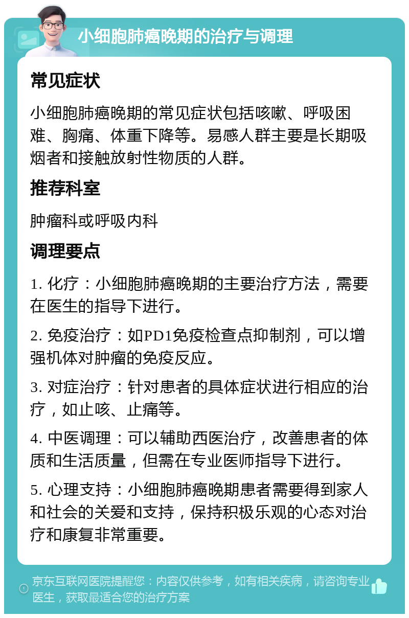 小细胞肺癌晚期的治疗与调理 常见症状 小细胞肺癌晚期的常见症状包括咳嗽、呼吸困难、胸痛、体重下降等。易感人群主要是长期吸烟者和接触放射性物质的人群。 推荐科室 肿瘤科或呼吸内科 调理要点 1. 化疗：小细胞肺癌晚期的主要治疗方法，需要在医生的指导下进行。 2. 免疫治疗：如PD1免疫检查点抑制剂，可以增强机体对肿瘤的免疫反应。 3. 对症治疗：针对患者的具体症状进行相应的治疗，如止咳、止痛等。 4. 中医调理：可以辅助西医治疗，改善患者的体质和生活质量，但需在专业医师指导下进行。 5. 心理支持：小细胞肺癌晚期患者需要得到家人和社会的关爱和支持，保持积极乐观的心态对治疗和康复非常重要。