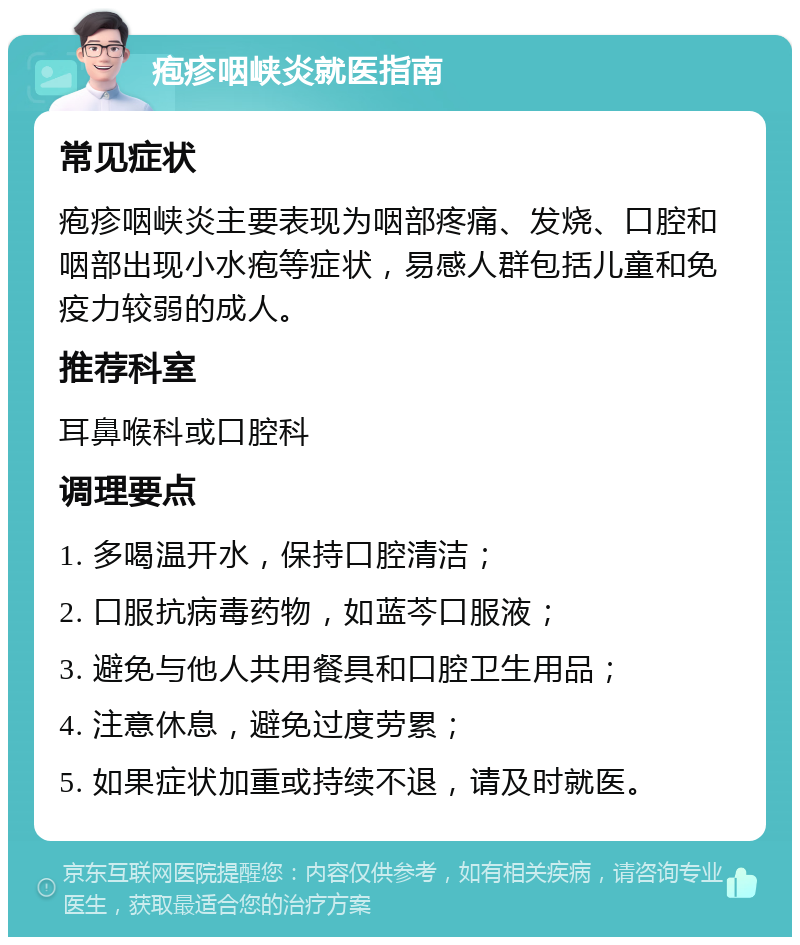 疱疹咽峡炎就医指南 常见症状 疱疹咽峡炎主要表现为咽部疼痛、发烧、口腔和咽部出现小水疱等症状，易感人群包括儿童和免疫力较弱的成人。 推荐科室 耳鼻喉科或口腔科 调理要点 1. 多喝温开水，保持口腔清洁； 2. 口服抗病毒药物，如蓝芩口服液； 3. 避免与他人共用餐具和口腔卫生用品； 4. 注意休息，避免过度劳累； 5. 如果症状加重或持续不退，请及时就医。