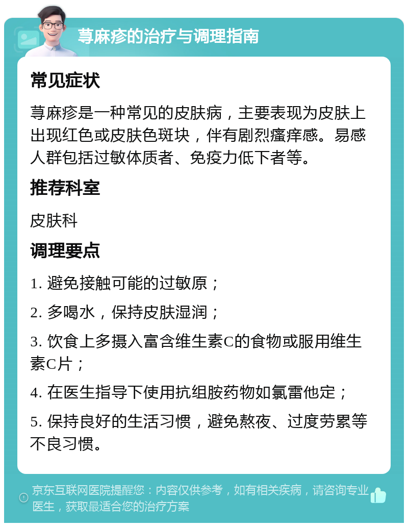 荨麻疹的治疗与调理指南 常见症状 荨麻疹是一种常见的皮肤病，主要表现为皮肤上出现红色或皮肤色斑块，伴有剧烈瘙痒感。易感人群包括过敏体质者、免疫力低下者等。 推荐科室 皮肤科 调理要点 1. 避免接触可能的过敏原； 2. 多喝水，保持皮肤湿润； 3. 饮食上多摄入富含维生素C的食物或服用维生素C片； 4. 在医生指导下使用抗组胺药物如氯雷他定； 5. 保持良好的生活习惯，避免熬夜、过度劳累等不良习惯。