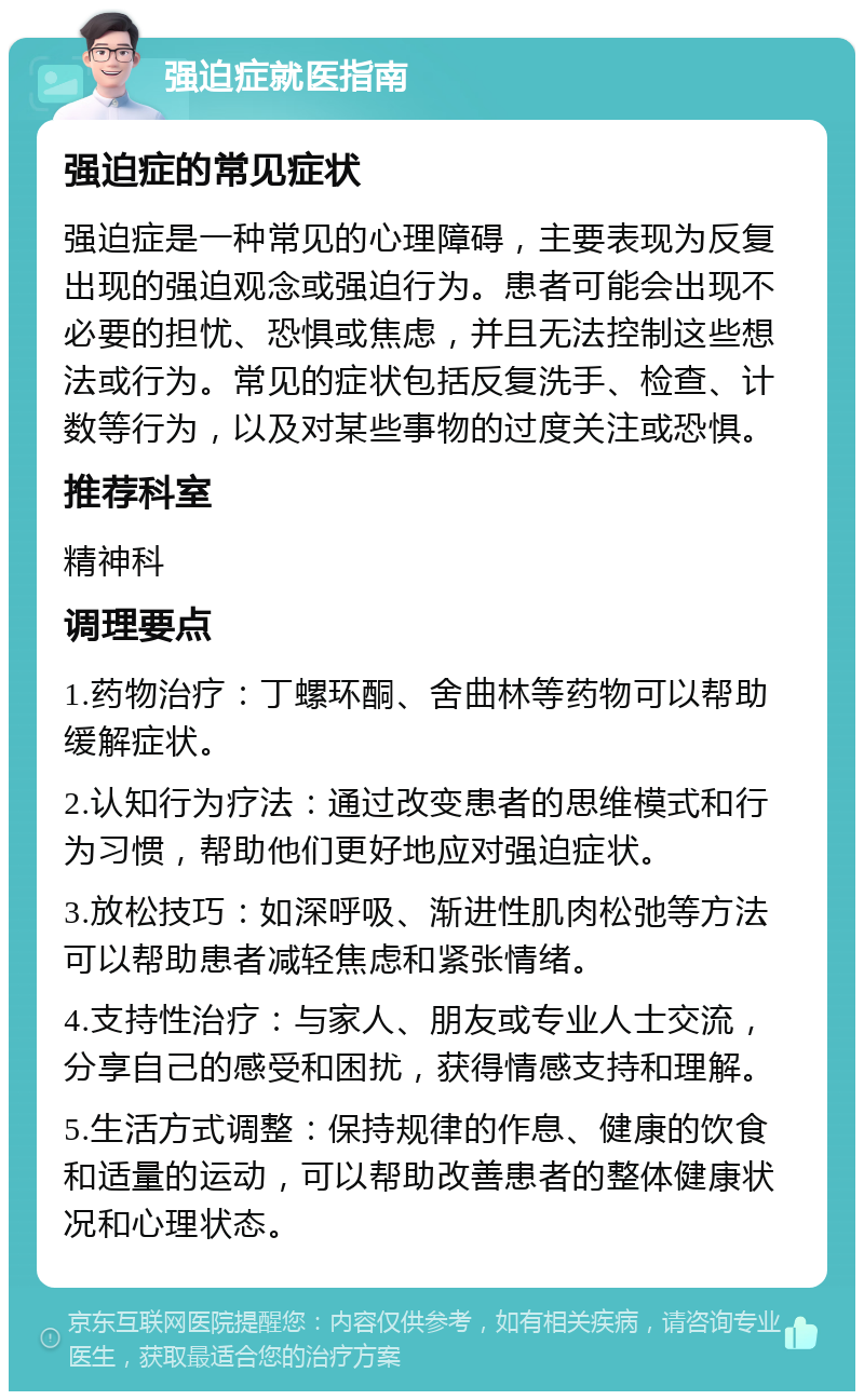 强迫症就医指南 强迫症的常见症状 强迫症是一种常见的心理障碍，主要表现为反复出现的强迫观念或强迫行为。患者可能会出现不必要的担忧、恐惧或焦虑，并且无法控制这些想法或行为。常见的症状包括反复洗手、检查、计数等行为，以及对某些事物的过度关注或恐惧。 推荐科室 精神科 调理要点 1.药物治疗：丁螺环酮、舍曲林等药物可以帮助缓解症状。 2.认知行为疗法：通过改变患者的思维模式和行为习惯，帮助他们更好地应对强迫症状。 3.放松技巧：如深呼吸、渐进性肌肉松弛等方法可以帮助患者减轻焦虑和紧张情绪。 4.支持性治疗：与家人、朋友或专业人士交流，分享自己的感受和困扰，获得情感支持和理解。 5.生活方式调整：保持规律的作息、健康的饮食和适量的运动，可以帮助改善患者的整体健康状况和心理状态。