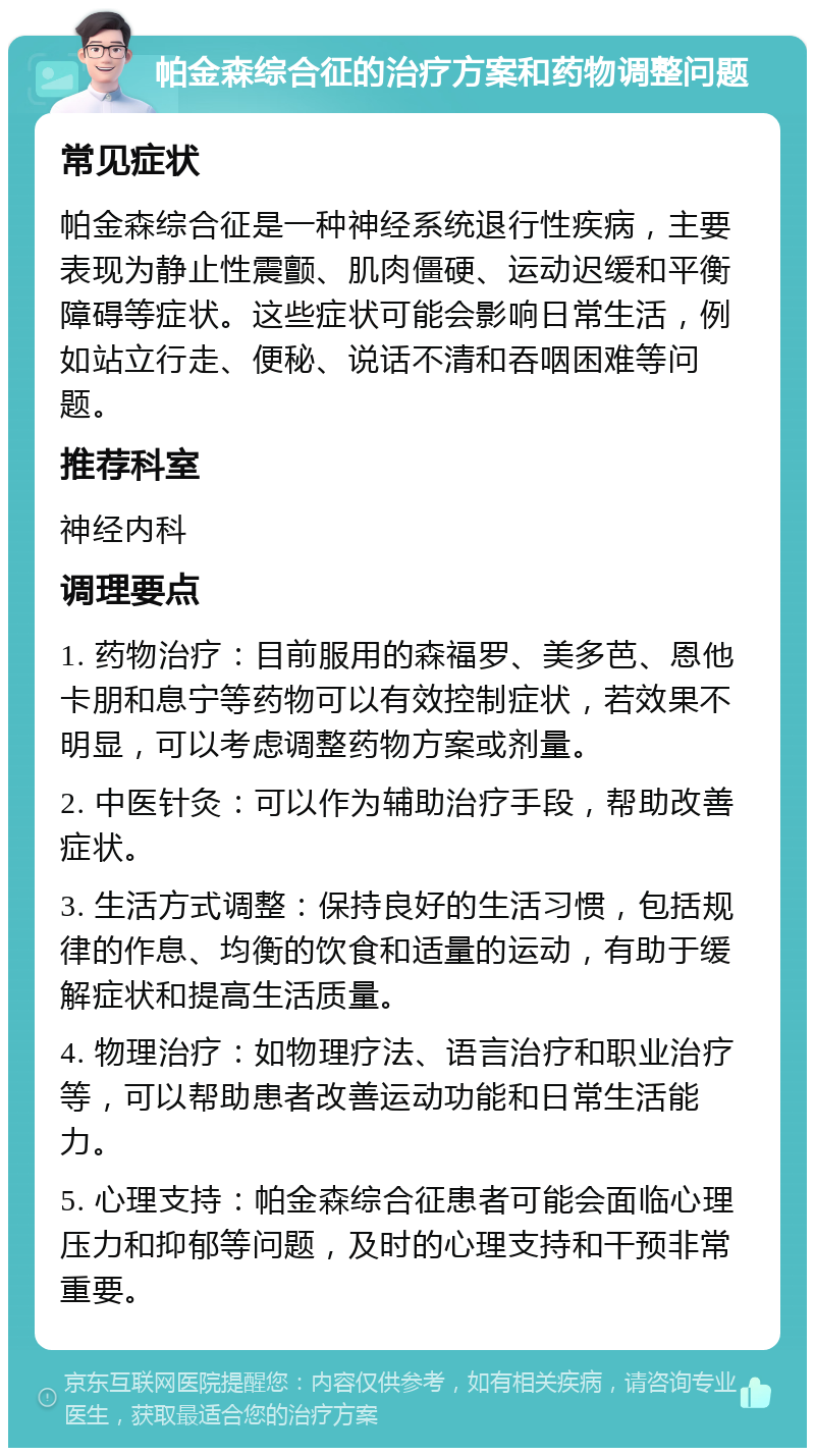 帕金森综合征的治疗方案和药物调整问题 常见症状 帕金森综合征是一种神经系统退行性疾病，主要表现为静止性震颤、肌肉僵硬、运动迟缓和平衡障碍等症状。这些症状可能会影响日常生活，例如站立行走、便秘、说话不清和吞咽困难等问题。 推荐科室 神经内科 调理要点 1. 药物治疗：目前服用的森福罗、美多芭、恩他卡朋和息宁等药物可以有效控制症状，若效果不明显，可以考虑调整药物方案或剂量。 2. 中医针灸：可以作为辅助治疗手段，帮助改善症状。 3. 生活方式调整：保持良好的生活习惯，包括规律的作息、均衡的饮食和适量的运动，有助于缓解症状和提高生活质量。 4. 物理治疗：如物理疗法、语言治疗和职业治疗等，可以帮助患者改善运动功能和日常生活能力。 5. 心理支持：帕金森综合征患者可能会面临心理压力和抑郁等问题，及时的心理支持和干预非常重要。