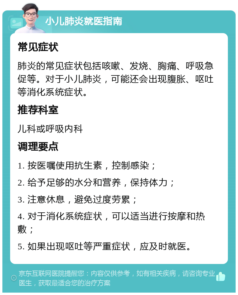 小儿肺炎就医指南 常见症状 肺炎的常见症状包括咳嗽、发烧、胸痛、呼吸急促等。对于小儿肺炎，可能还会出现腹胀、呕吐等消化系统症状。 推荐科室 儿科或呼吸内科 调理要点 1. 按医嘱使用抗生素，控制感染； 2. 给予足够的水分和营养，保持体力； 3. 注意休息，避免过度劳累； 4. 对于消化系统症状，可以适当进行按摩和热敷； 5. 如果出现呕吐等严重症状，应及时就医。