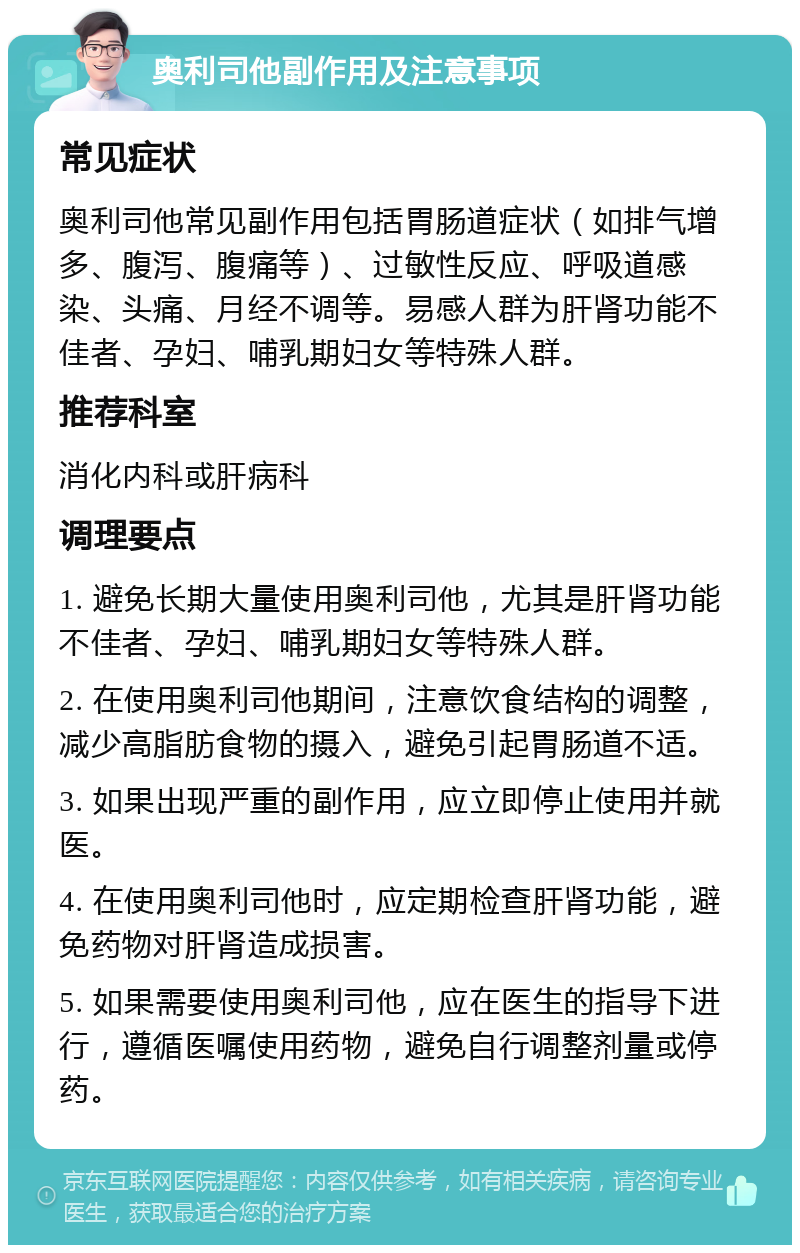 奥利司他副作用及注意事项 常见症状 奥利司他常见副作用包括胃肠道症状（如排气增多、腹泻、腹痛等）、过敏性反应、呼吸道感染、头痛、月经不调等。易感人群为肝肾功能不佳者、孕妇、哺乳期妇女等特殊人群。 推荐科室 消化内科或肝病科 调理要点 1. 避免长期大量使用奥利司他，尤其是肝肾功能不佳者、孕妇、哺乳期妇女等特殊人群。 2. 在使用奥利司他期间，注意饮食结构的调整，减少高脂肪食物的摄入，避免引起胃肠道不适。 3. 如果出现严重的副作用，应立即停止使用并就医。 4. 在使用奥利司他时，应定期检查肝肾功能，避免药物对肝肾造成损害。 5. 如果需要使用奥利司他，应在医生的指导下进行，遵循医嘱使用药物，避免自行调整剂量或停药。