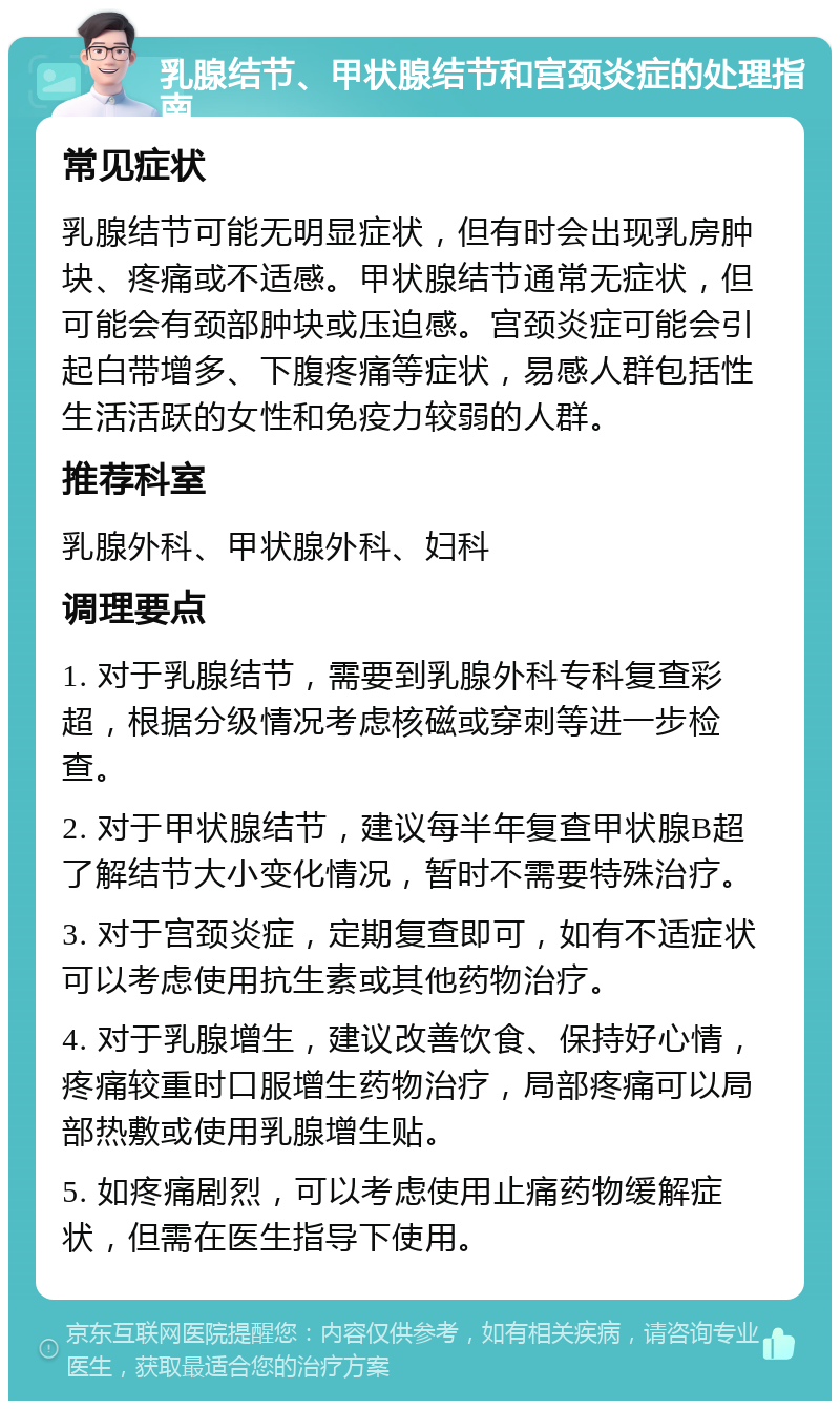 乳腺结节、甲状腺结节和宫颈炎症的处理指南 常见症状 乳腺结节可能无明显症状，但有时会出现乳房肿块、疼痛或不适感。甲状腺结节通常无症状，但可能会有颈部肿块或压迫感。宫颈炎症可能会引起白带增多、下腹疼痛等症状，易感人群包括性生活活跃的女性和免疫力较弱的人群。 推荐科室 乳腺外科、甲状腺外科、妇科 调理要点 1. 对于乳腺结节，需要到乳腺外科专科复查彩超，根据分级情况考虑核磁或穿刺等进一步检查。 2. 对于甲状腺结节，建议每半年复查甲状腺B超了解结节大小变化情况，暂时不需要特殊治疗。 3. 对于宫颈炎症，定期复查即可，如有不适症状可以考虑使用抗生素或其他药物治疗。 4. 对于乳腺增生，建议改善饮食、保持好心情，疼痛较重时口服增生药物治疗，局部疼痛可以局部热敷或使用乳腺增生贴。 5. 如疼痛剧烈，可以考虑使用止痛药物缓解症状，但需在医生指导下使用。