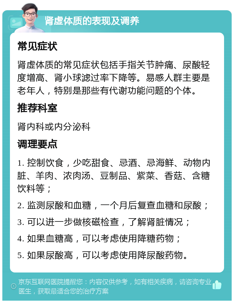 肾虚体质的表现及调养 常见症状 肾虚体质的常见症状包括手指关节肿痛、尿酸轻度增高、肾小球滤过率下降等。易感人群主要是老年人，特别是那些有代谢功能问题的个体。 推荐科室 肾内科或内分泌科 调理要点 1. 控制饮食，少吃甜食、忌酒、忌海鲜、动物内脏、羊肉、浓肉汤、豆制品、紫菜、香菇、含糖饮料等； 2. 监测尿酸和血糖，一个月后复查血糖和尿酸； 3. 可以进一步做核磁检查，了解肾脏情况； 4. 如果血糖高，可以考虑使用降糖药物； 5. 如果尿酸高，可以考虑使用降尿酸药物。