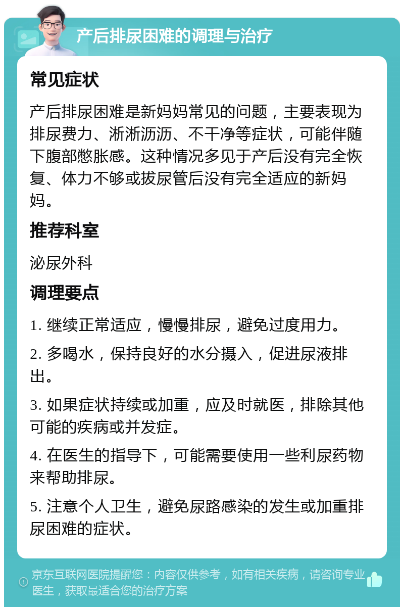 产后排尿困难的调理与治疗 常见症状 产后排尿困难是新妈妈常见的问题，主要表现为排尿费力、淅淅沥沥、不干净等症状，可能伴随下腹部憋胀感。这种情况多见于产后没有完全恢复、体力不够或拔尿管后没有完全适应的新妈妈。 推荐科室 泌尿外科 调理要点 1. 继续正常适应，慢慢排尿，避免过度用力。 2. 多喝水，保持良好的水分摄入，促进尿液排出。 3. 如果症状持续或加重，应及时就医，排除其他可能的疾病或并发症。 4. 在医生的指导下，可能需要使用一些利尿药物来帮助排尿。 5. 注意个人卫生，避免尿路感染的发生或加重排尿困难的症状。